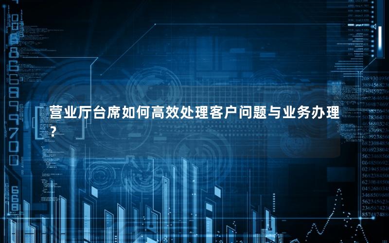 营业厅台席如何高效处理客户问题与业务办理？
