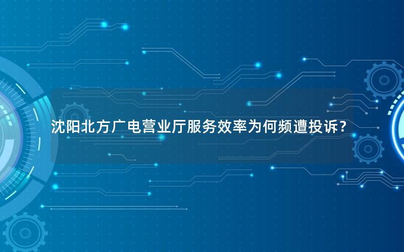 沈阳北方广电营业厅服务效率为何频遭投诉？