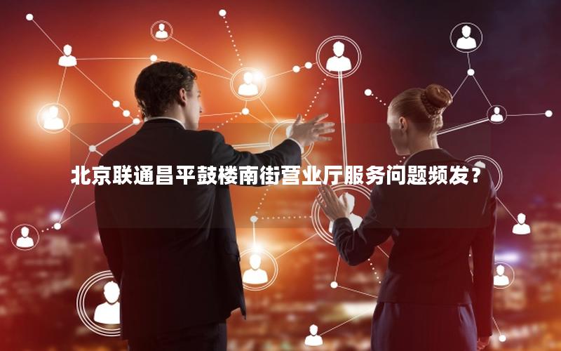 北京联通昌平鼓楼南街营业厅服务问题频发？