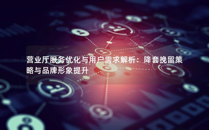 营业厅服务优化与用户需求解析：降套挽留策略与品牌形象提升