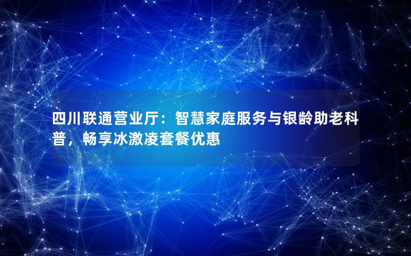 四川联通营业厅：智慧家庭服务与银龄助老科普，畅享冰激凌套餐优惠