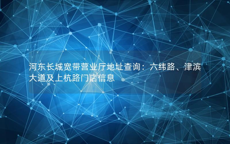 河东长城宽带营业厅地址查询：六纬路、津滨大道及上杭路门店信息