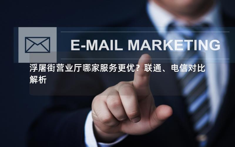 浮屠街营业厅哪家服务更优？联通、电信对比解析