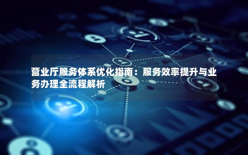 营业厅服务体系优化指南：服务效率提升与业务办理全流程解析