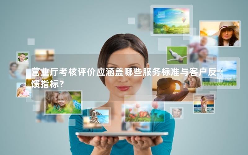 营业厅考核评价应涵盖哪些服务标准与客户反馈指标？