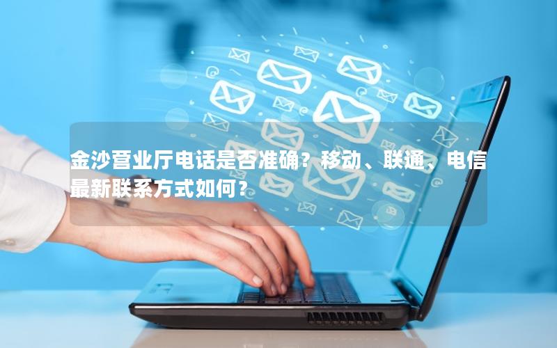 金沙营业厅电话是否准确？移动、联通、电信最新联系方式如何？