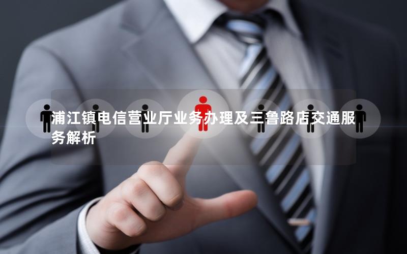 浦江镇电信营业厅业务办理及三鲁路店交通服务解析