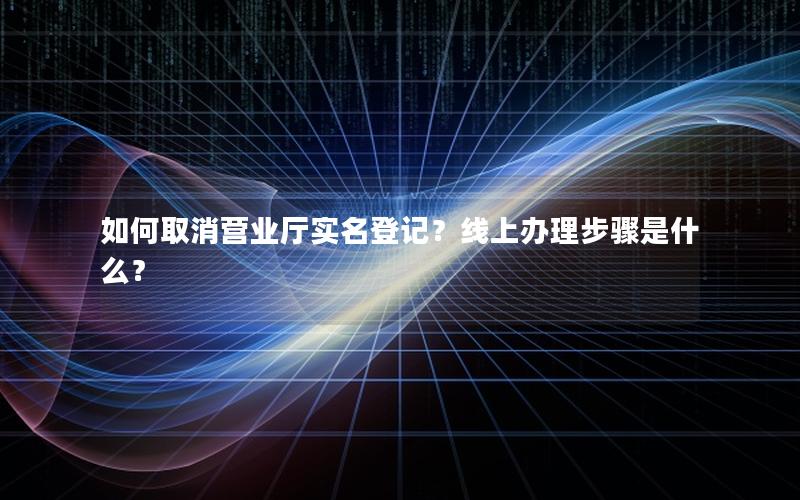 如何取消营业厅实名登记？线上办理步骤是什么？