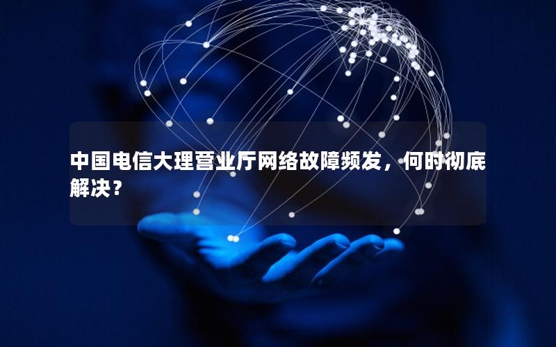 中国电信大理营业厅网络故障频发，何时彻底解决？