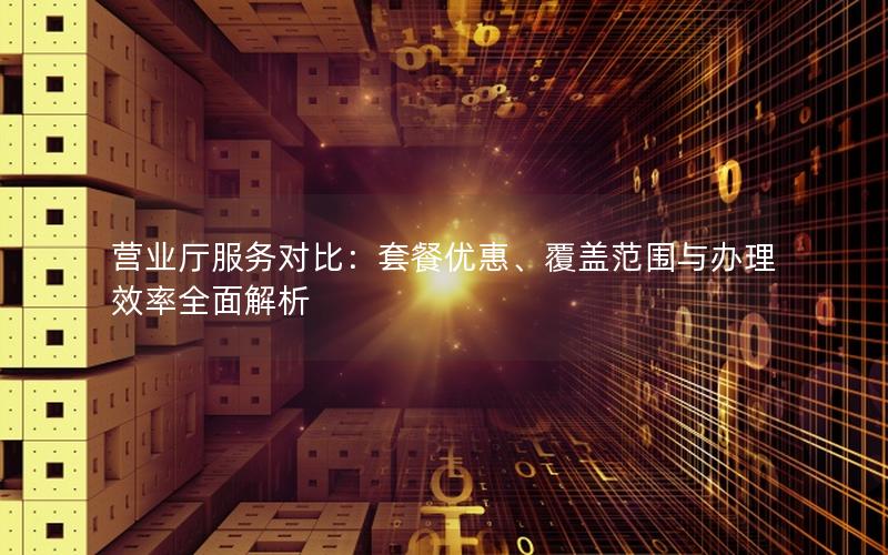 营业厅服务对比：套餐优惠、覆盖范围与办理效率全面解析