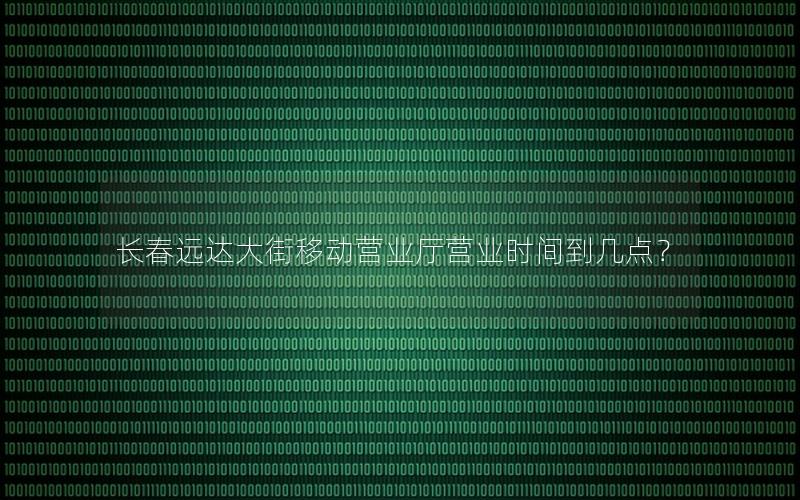 长春远达大街移动营业厅营业时间到几点？