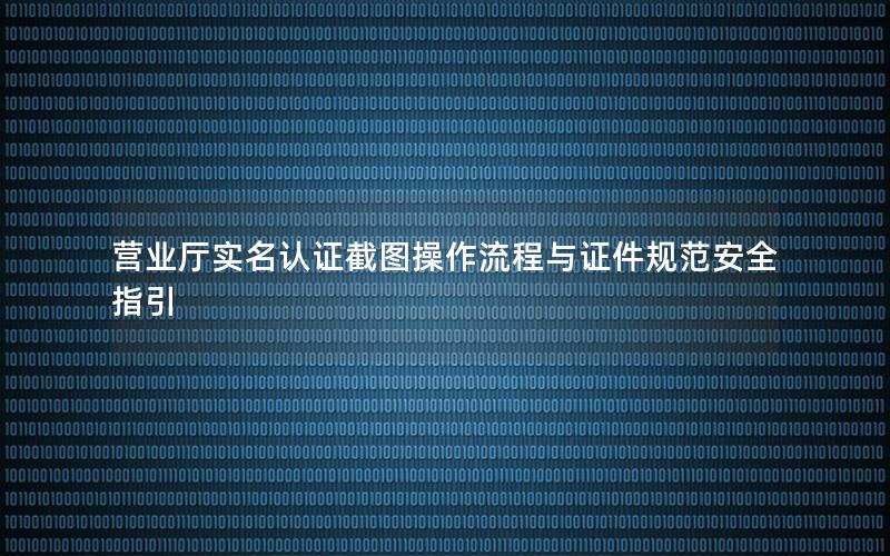 营业厅实名认证截图操作流程与证件规范安全指引