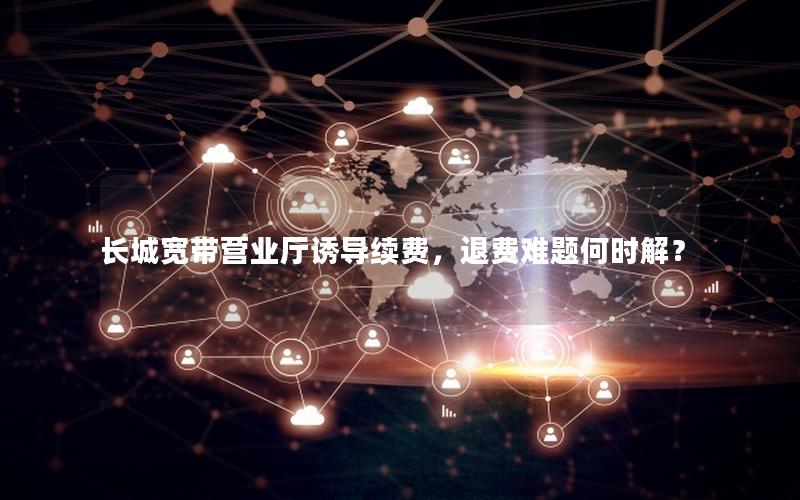 长城宽带营业厅诱导续费，退费难题何时解？