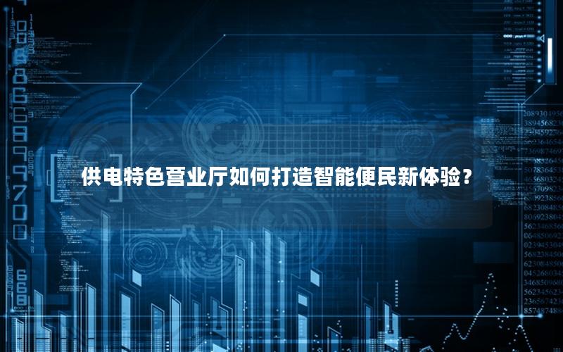 供电特色营业厅如何打造智能便民新体验？