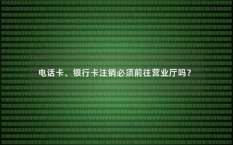 电话卡、银行卡注销必须前往营业厅吗？