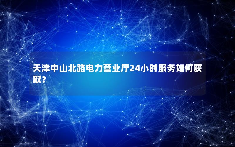 天津中山北路电力营业厅24小时服务如何获取？