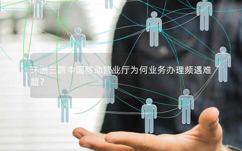 环洲三路中国移动营业厅为何业务办理频遇难题？