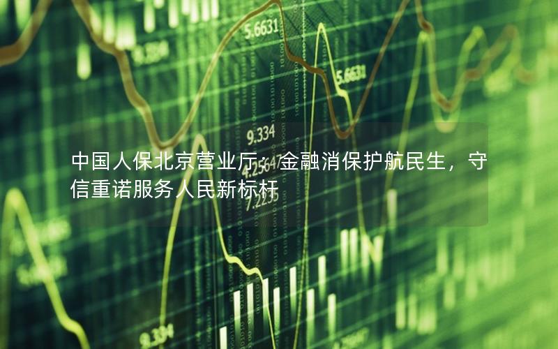 中国人保北京营业厅：金融消保护航民生，守信重诺服务人民新标杆