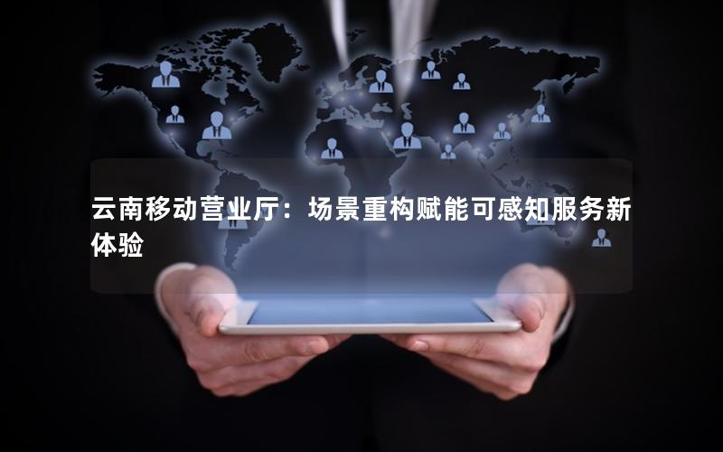 云南移动营业厅：场景重构赋能可感知服务新体验