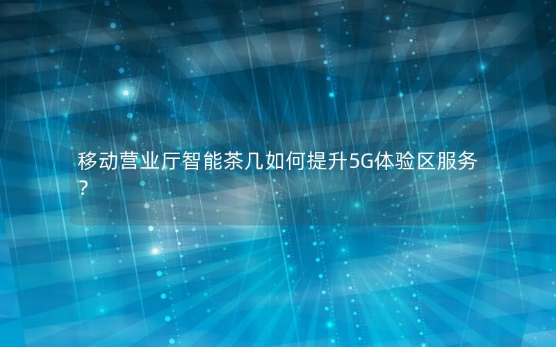 移动营业厅智能茶几如何提升5G体验区服务？