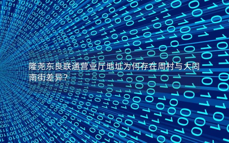 隆尧东良联通营业厅地址为何存在周村与大同南街差异？