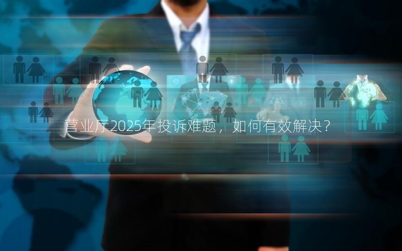 营业厅2025年投诉难题，如何有效解决？