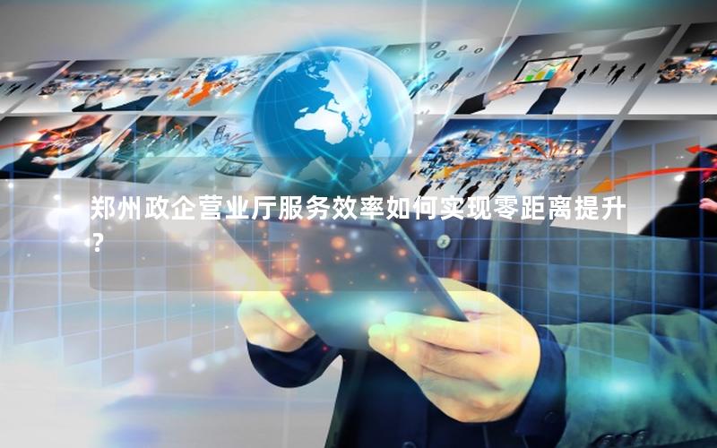 郑州政企营业厅服务效率如何实现零距离提升？