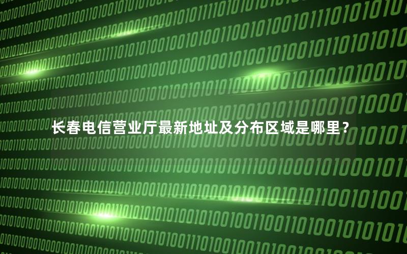 长春电信营业厅最新地址及分布区域是哪里？