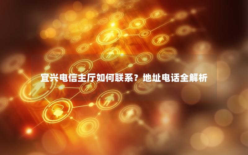 宜兴电信主厅如何联系？地址电话全解析