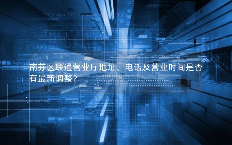 南芬区联通营业厅地址、电话及营业时间是否有最新调整？