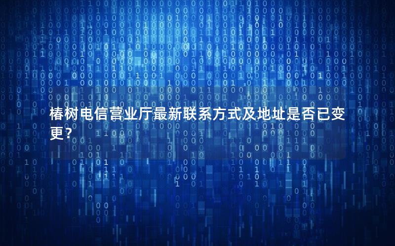 椿树电信营业厅最新联系方式及地址是否已变更？