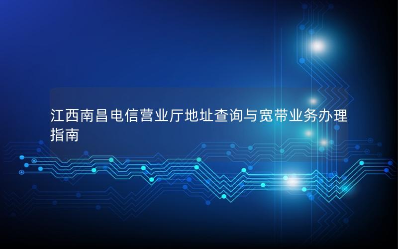 江西南昌电信营业厅地址查询与宽带业务办理指南