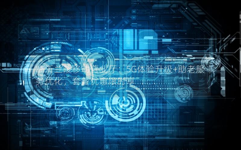 临沂兰陵移动营业厅：5G体验升级+助老服务优化，套餐优惠限时享