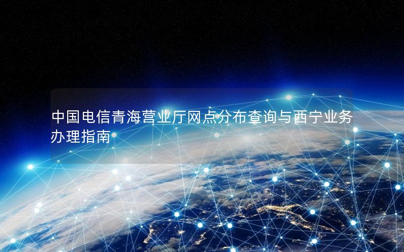 中国电信青海营业厅网点分布查询与西宁业务办理指南