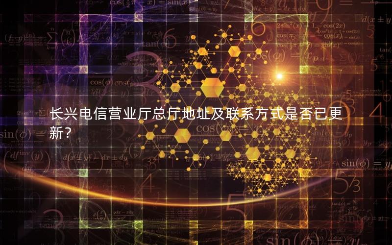 长兴电信营业厅总厅地址及联系方式是否已更新？