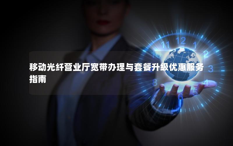 移动光纤营业厅宽带办理与套餐升级优惠服务指南