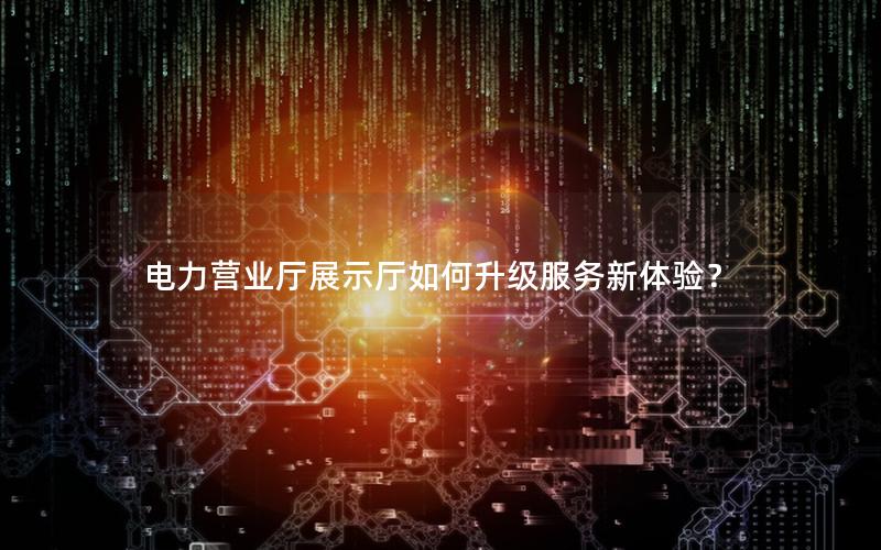 电力营业厅展示厅如何升级服务新体验？