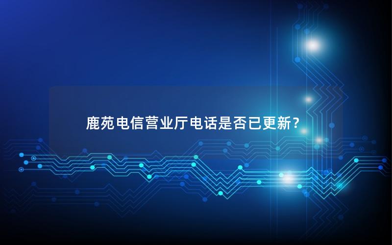 鹿苑电信营业厅电话是否已更新？