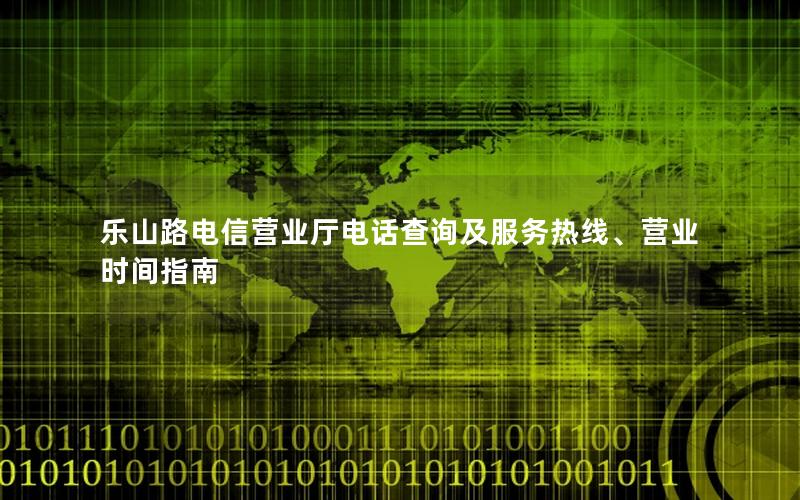 乐山路电信营业厅电话查询及服务热线、营业时间指南