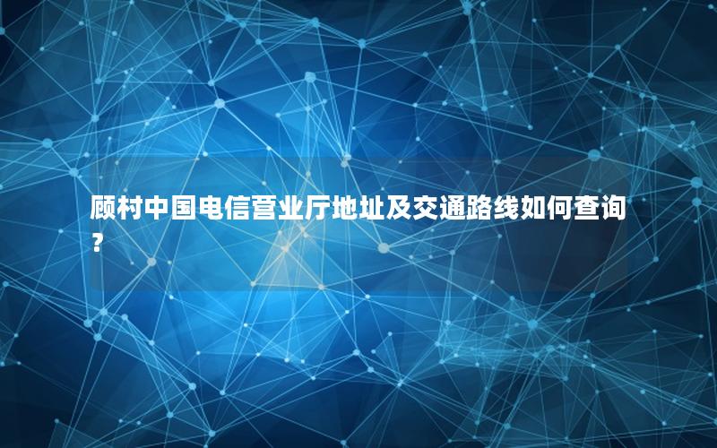 顾村中国电信营业厅地址及交通路线如何查询？