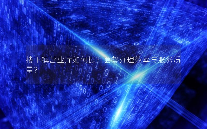 楼下镇营业厅如何提升套餐办理效率与服务质量？