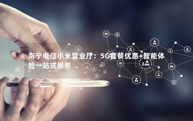 南宁电信小米营业厅：5G套餐优惠+智能体验一站式服务