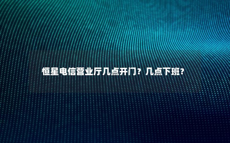 恒星电信营业厅几点开门？几点下班？