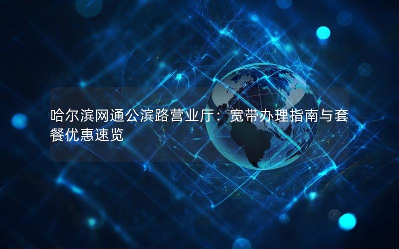 哈尔滨网通公滨路营业厅：宽带办理指南与套餐优惠速览