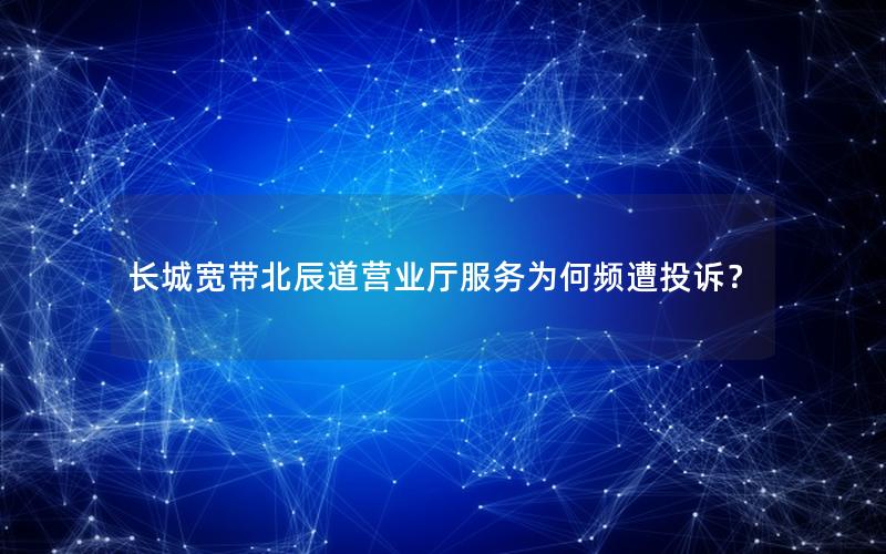 长城宽带北辰道营业厅服务为何频遭投诉？