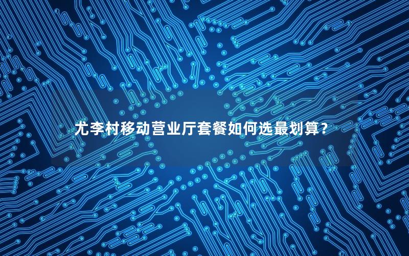 尤李村移动营业厅套餐如何选最划算？