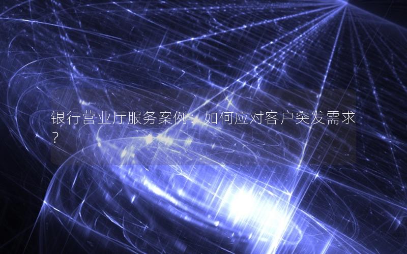 银行营业厅服务案例：如何应对客户突发需求？