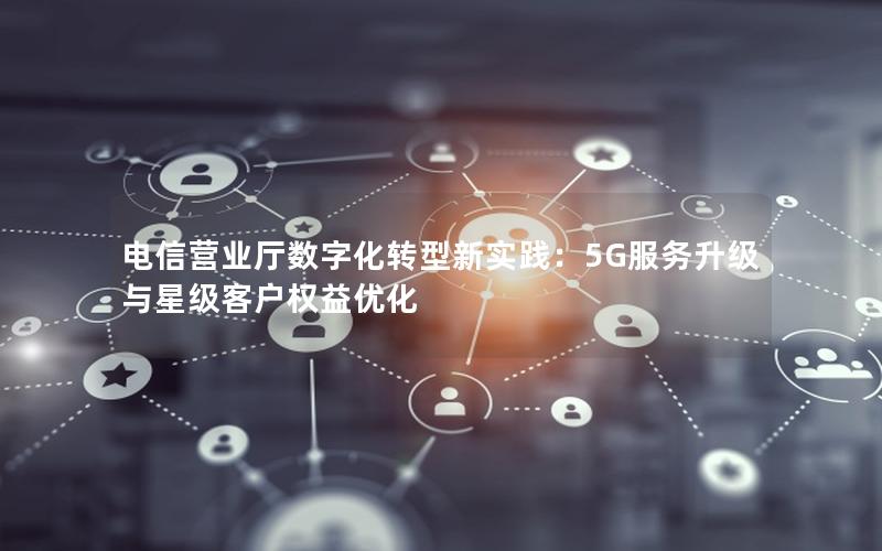 电信营业厅数字化转型新实践：5G服务升级与星级客户权益优化