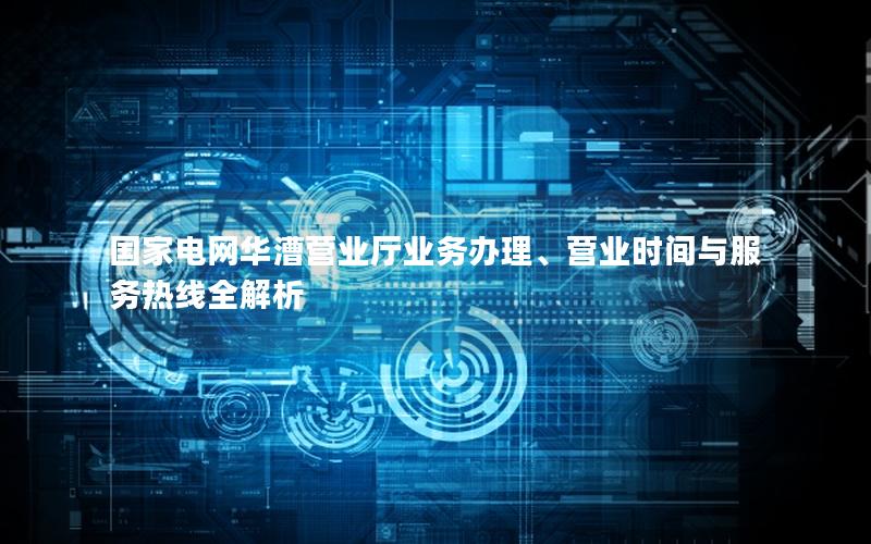 国家电网华漕营业厅业务办理、营业时间与服务热线全解析