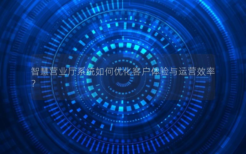 智慧营业厅系统如何优化客户体验与运营效率？